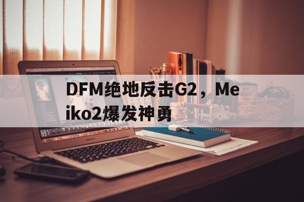 包含DFM绝地反击G2,Meiko2爆发神勇的词条 包含DFM绝地反击G2,Meiko2爆发神勇的词条